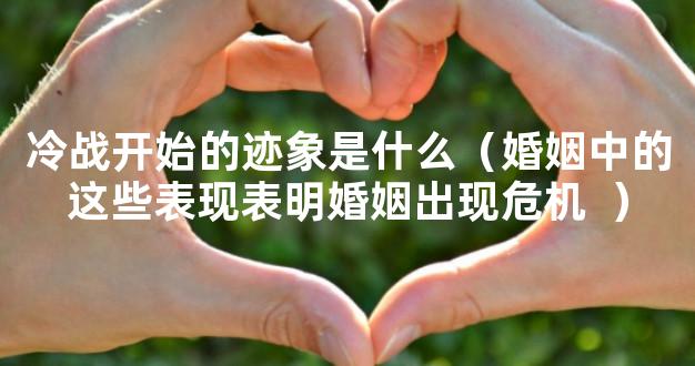 冷战开始的迹象是什么（婚姻中的这些表现表明婚姻出现危机  ）